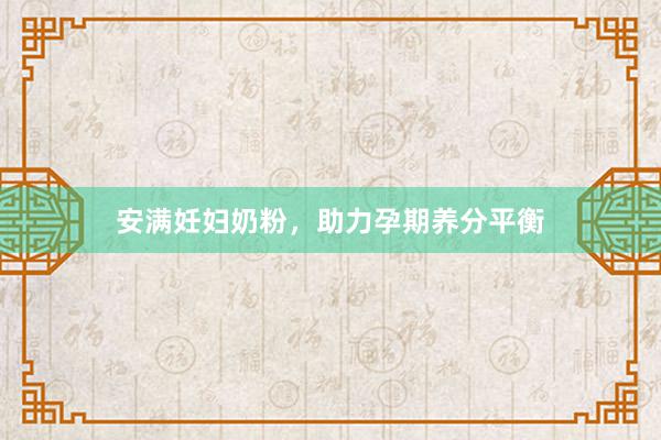 安满妊妇奶粉，助力孕期养分平衡
