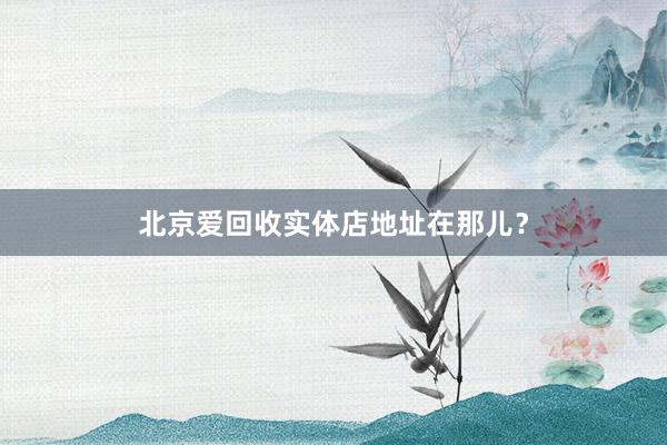 北京爱回收实体店地址在那儿？