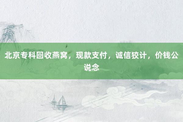 北京专科回收燕窝，现款支付，诚信狡计，价钱公说念