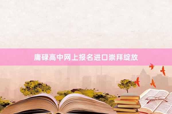 庸碌高中网上报名进口崇拜绽放