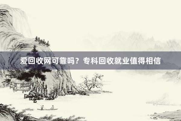爱回收网可靠吗？专科回收就业值得相信