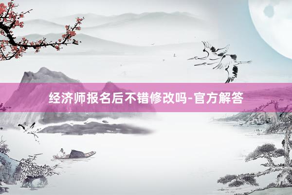 经济师报名后不错修改吗-官方解答