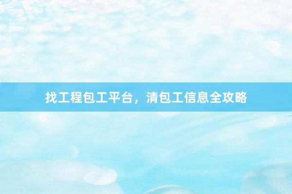 找工程包工平台，清包工信息全攻略