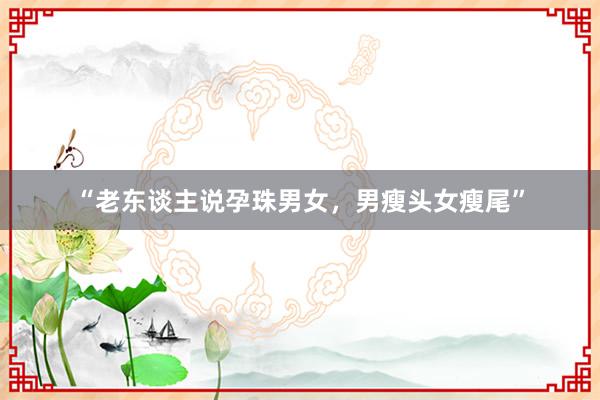 “老东谈主说孕珠男女，男瘦头女瘦尾”